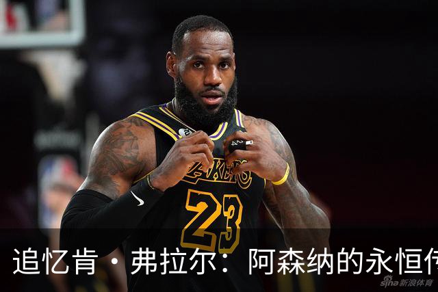 追忆肯·弗拉尔：阿森纳的永恒传奇与现代俱乐部的碰撞